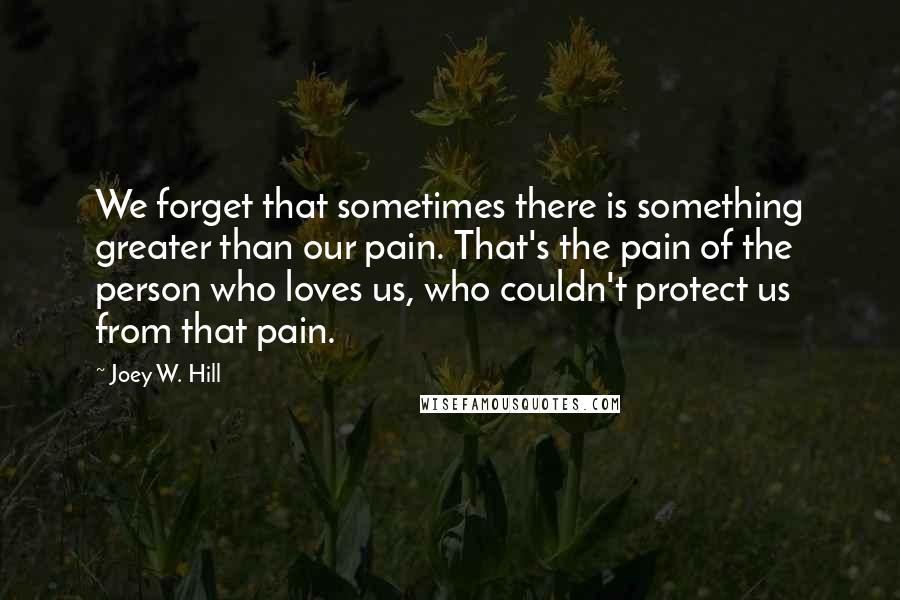 Joey W. Hill Quotes: We forget that sometimes there is something greater than our pain. That's the pain of the person who loves us, who couldn't protect us from that pain.