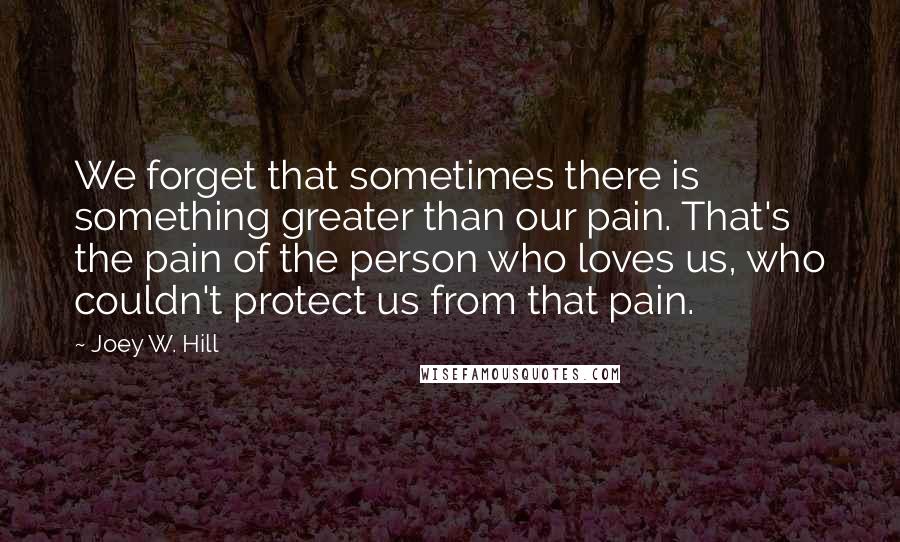 Joey W. Hill Quotes: We forget that sometimes there is something greater than our pain. That's the pain of the person who loves us, who couldn't protect us from that pain.