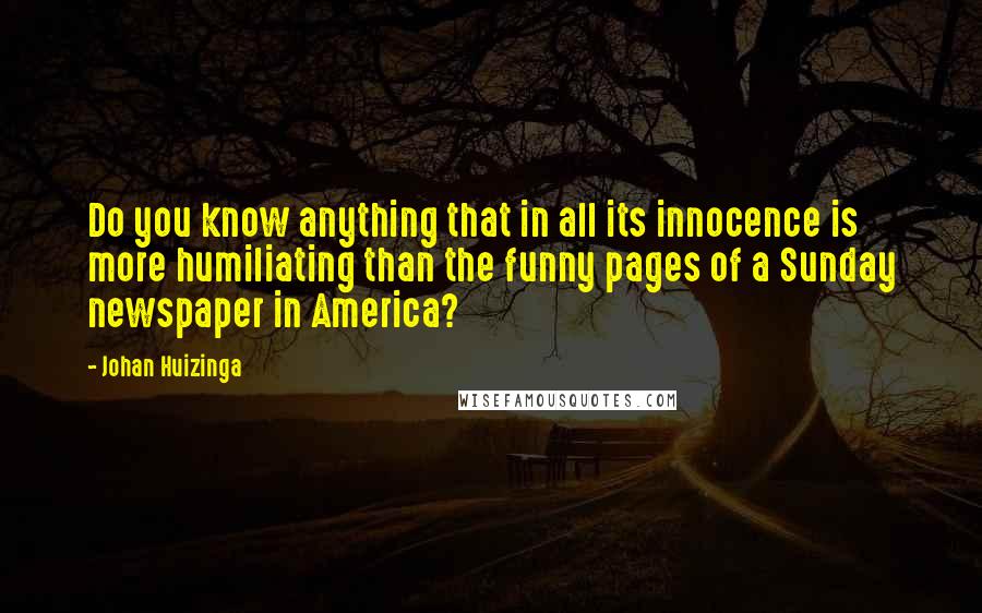 Johan Huizinga Quotes: Do you know anything that in all its innocence is more humiliating than the funny pages of a Sunday newspaper in America?