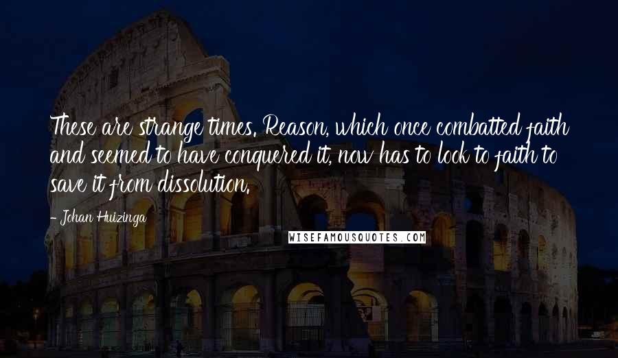 Johan Huizinga Quotes: These are strange times. Reason, which once combatted faith and seemed to have conquered it, now has to look to faith to save it from dissolution.