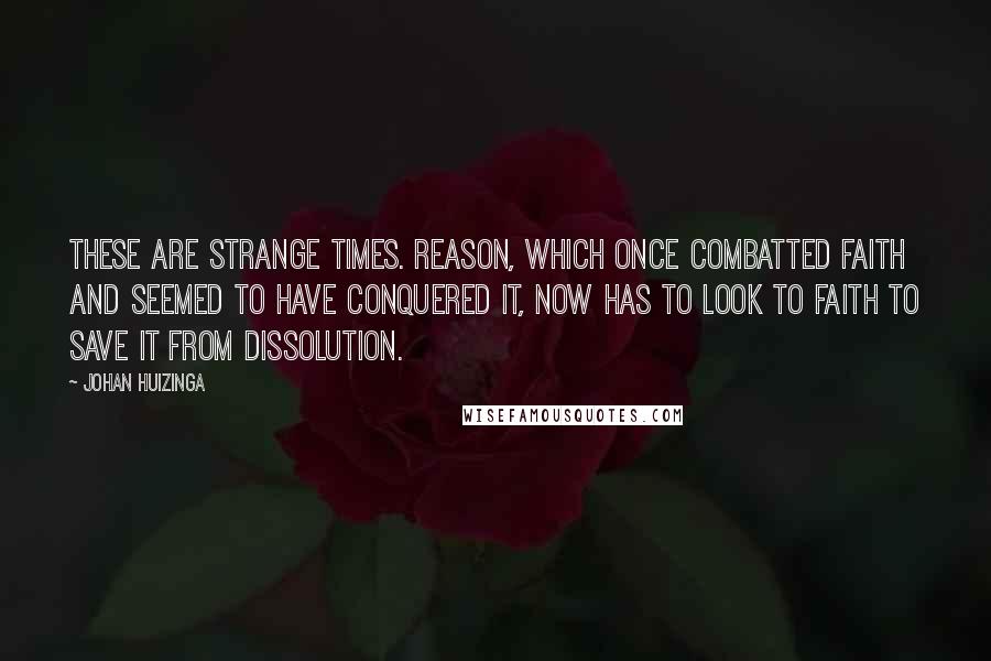 Johan Huizinga Quotes: These are strange times. Reason, which once combatted faith and seemed to have conquered it, now has to look to faith to save it from dissolution.