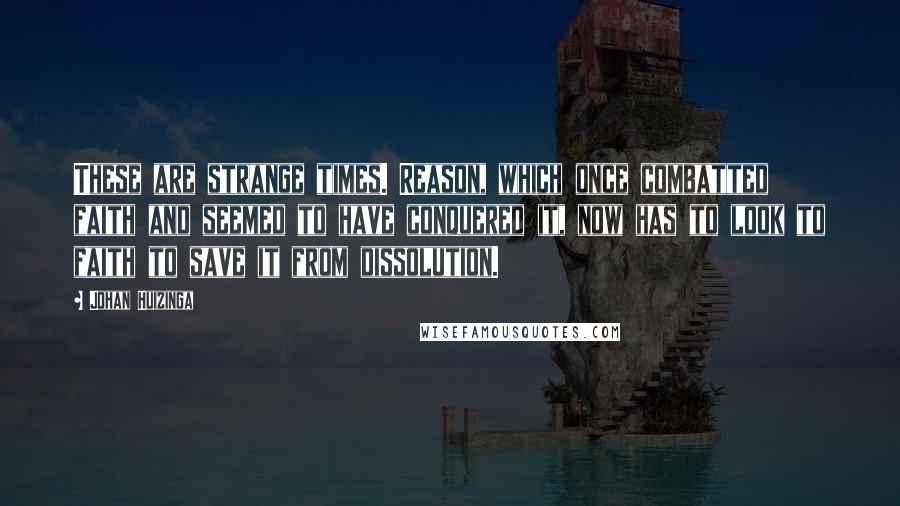 Johan Huizinga Quotes: These are strange times. Reason, which once combatted faith and seemed to have conquered it, now has to look to faith to save it from dissolution.