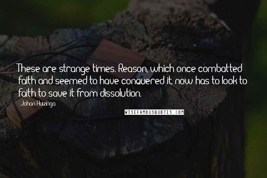 Johan Huizinga Quotes: These are strange times. Reason, which once combatted faith and seemed to have conquered it, now has to look to faith to save it from dissolution.