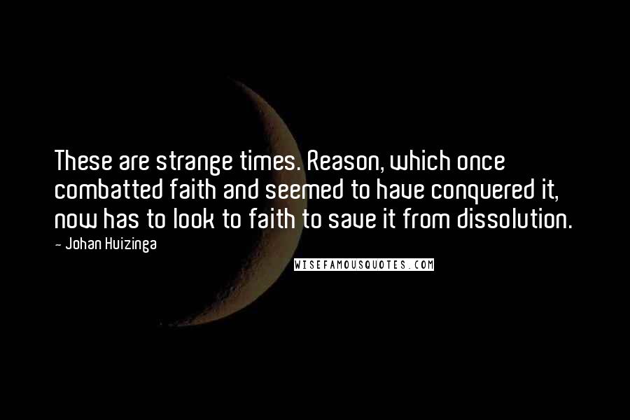 Johan Huizinga Quotes: These are strange times. Reason, which once combatted faith and seemed to have conquered it, now has to look to faith to save it from dissolution.