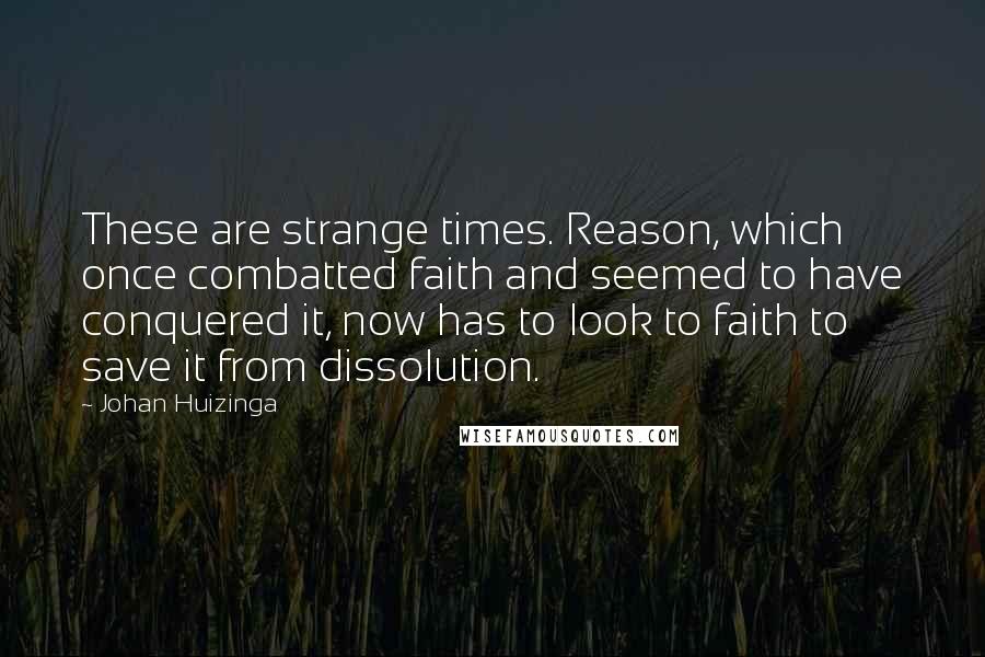 Johan Huizinga Quotes: These are strange times. Reason, which once combatted faith and seemed to have conquered it, now has to look to faith to save it from dissolution.