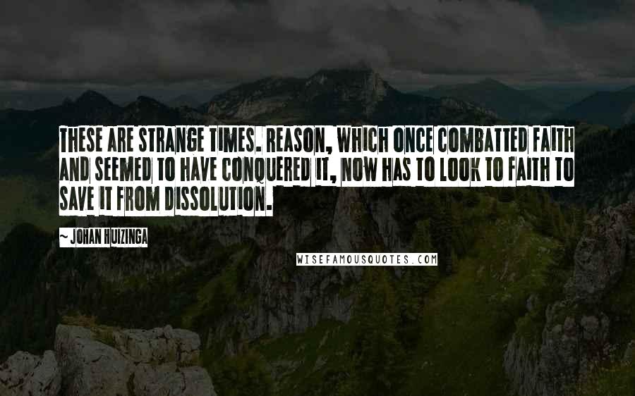 Johan Huizinga Quotes: These are strange times. Reason, which once combatted faith and seemed to have conquered it, now has to look to faith to save it from dissolution.