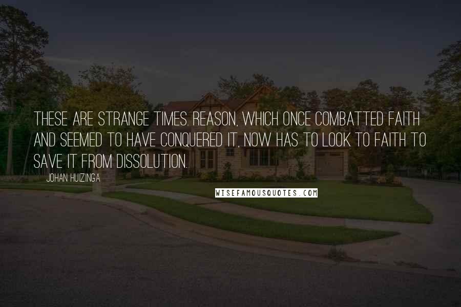 Johan Huizinga Quotes: These are strange times. Reason, which once combatted faith and seemed to have conquered it, now has to look to faith to save it from dissolution.