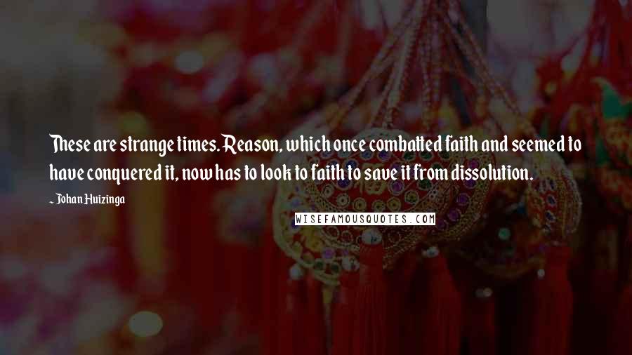 Johan Huizinga Quotes: These are strange times. Reason, which once combatted faith and seemed to have conquered it, now has to look to faith to save it from dissolution.