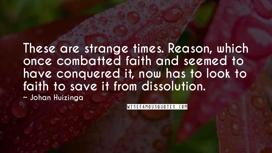 Johan Huizinga Quotes: These are strange times. Reason, which once combatted faith and seemed to have conquered it, now has to look to faith to save it from dissolution.