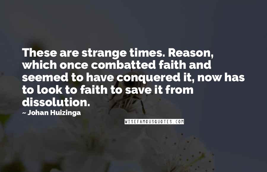 Johan Huizinga Quotes: These are strange times. Reason, which once combatted faith and seemed to have conquered it, now has to look to faith to save it from dissolution.