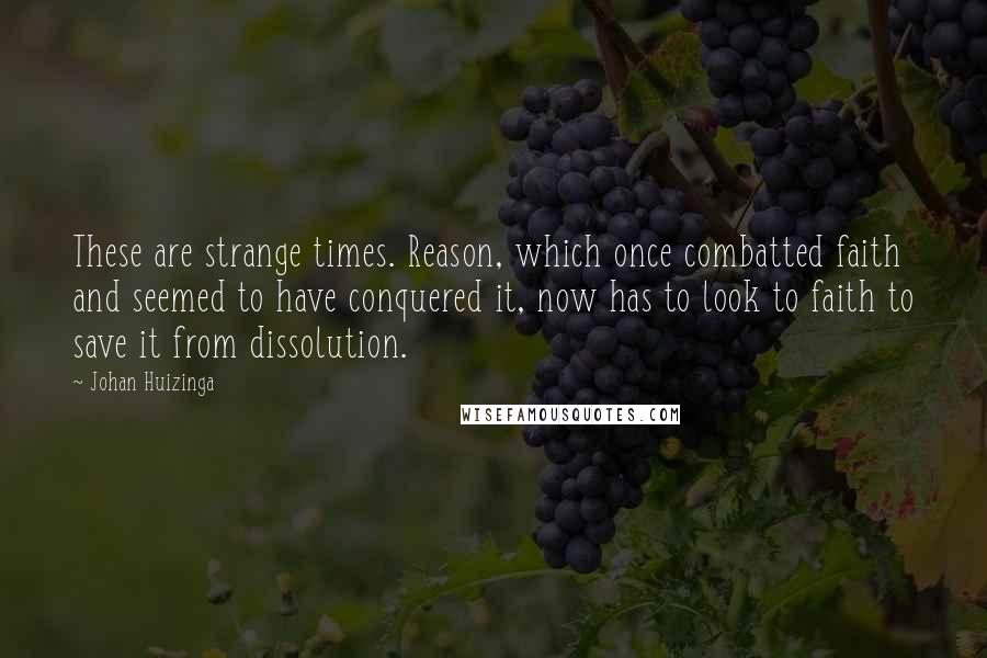 Johan Huizinga Quotes: These are strange times. Reason, which once combatted faith and seemed to have conquered it, now has to look to faith to save it from dissolution.