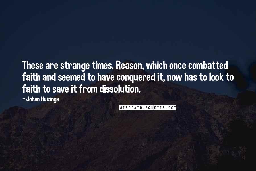 Johan Huizinga Quotes: These are strange times. Reason, which once combatted faith and seemed to have conquered it, now has to look to faith to save it from dissolution.