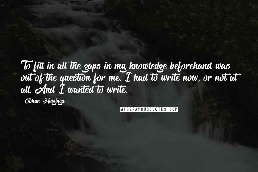 Johan Huizinga Quotes: To fill in all the gaps in my knowledge beforehand was out of the question for me. I had to write now, or not at all. And I wanted to write.