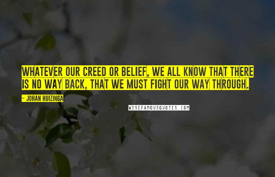 Johan Huizinga Quotes: Whatever our creed or belief, we all know that there is no way back, that we must fight our way through.