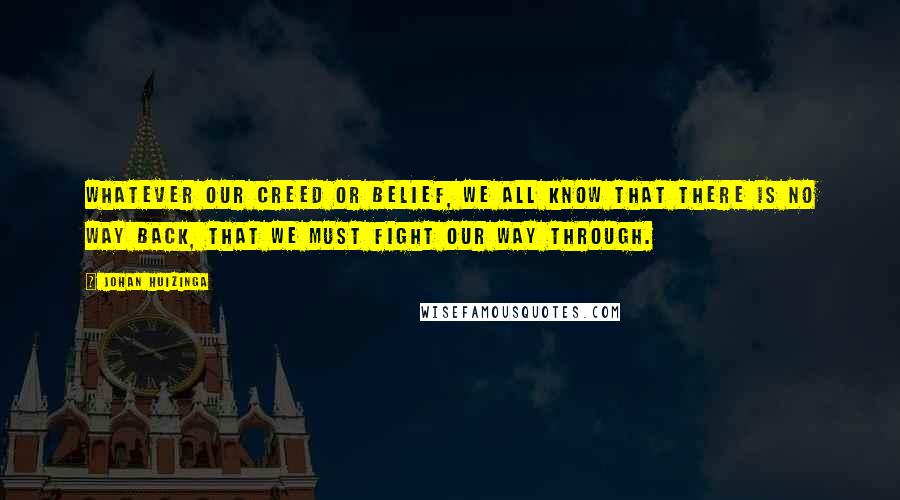 Johan Huizinga Quotes: Whatever our creed or belief, we all know that there is no way back, that we must fight our way through.