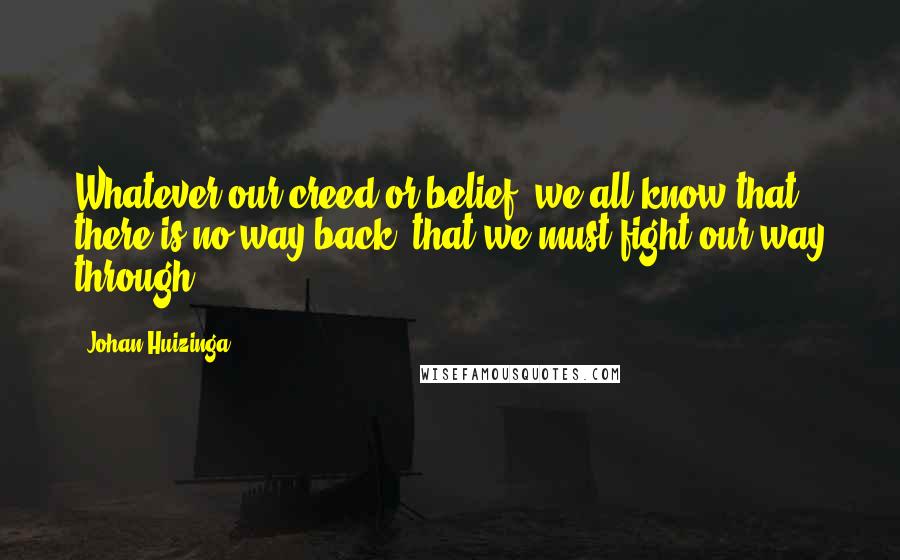 Johan Huizinga Quotes: Whatever our creed or belief, we all know that there is no way back, that we must fight our way through.