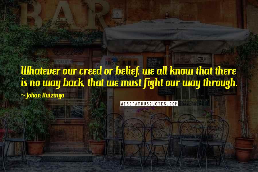 Johan Huizinga Quotes: Whatever our creed or belief, we all know that there is no way back, that we must fight our way through.