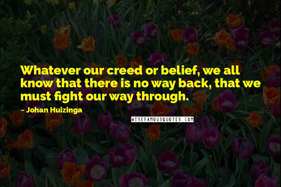 Johan Huizinga Quotes: Whatever our creed or belief, we all know that there is no way back, that we must fight our way through.