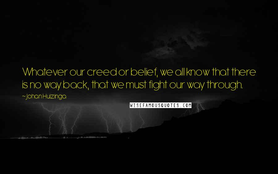 Johan Huizinga Quotes: Whatever our creed or belief, we all know that there is no way back, that we must fight our way through.