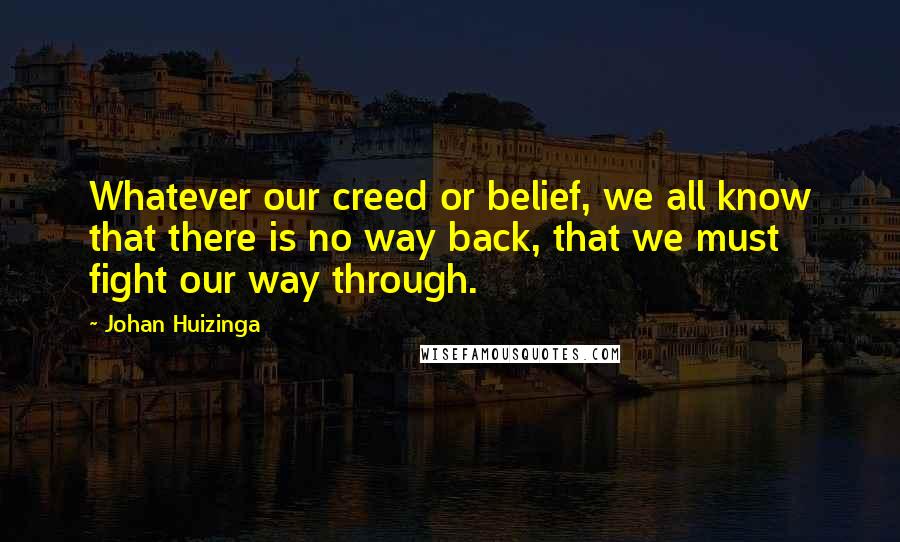 Johan Huizinga Quotes: Whatever our creed or belief, we all know that there is no way back, that we must fight our way through.