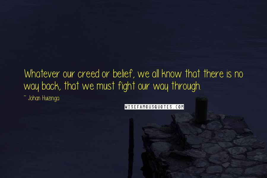 Johan Huizinga Quotes: Whatever our creed or belief, we all know that there is no way back, that we must fight our way through.