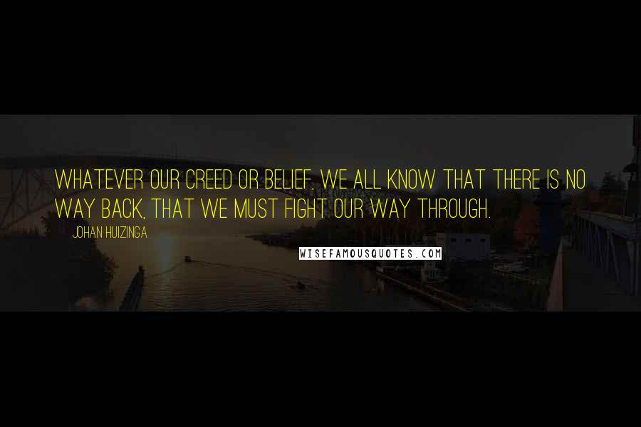 Johan Huizinga Quotes: Whatever our creed or belief, we all know that there is no way back, that we must fight our way through.