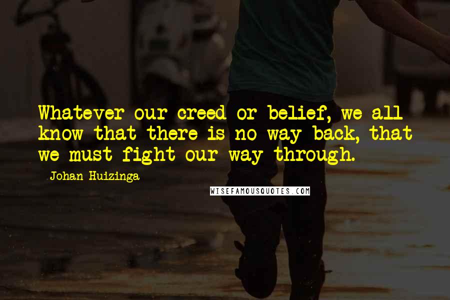 Johan Huizinga Quotes: Whatever our creed or belief, we all know that there is no way back, that we must fight our way through.