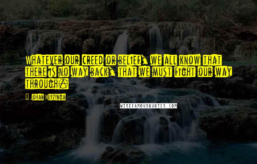 Johan Huizinga Quotes: Whatever our creed or belief, we all know that there is no way back, that we must fight our way through.