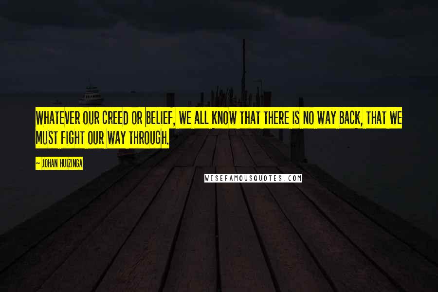 Johan Huizinga Quotes: Whatever our creed or belief, we all know that there is no way back, that we must fight our way through.