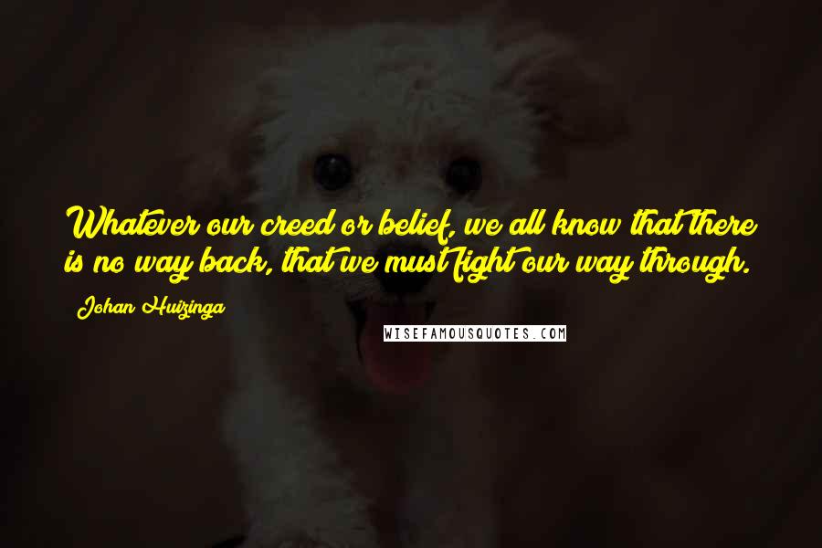 Johan Huizinga Quotes: Whatever our creed or belief, we all know that there is no way back, that we must fight our way through.