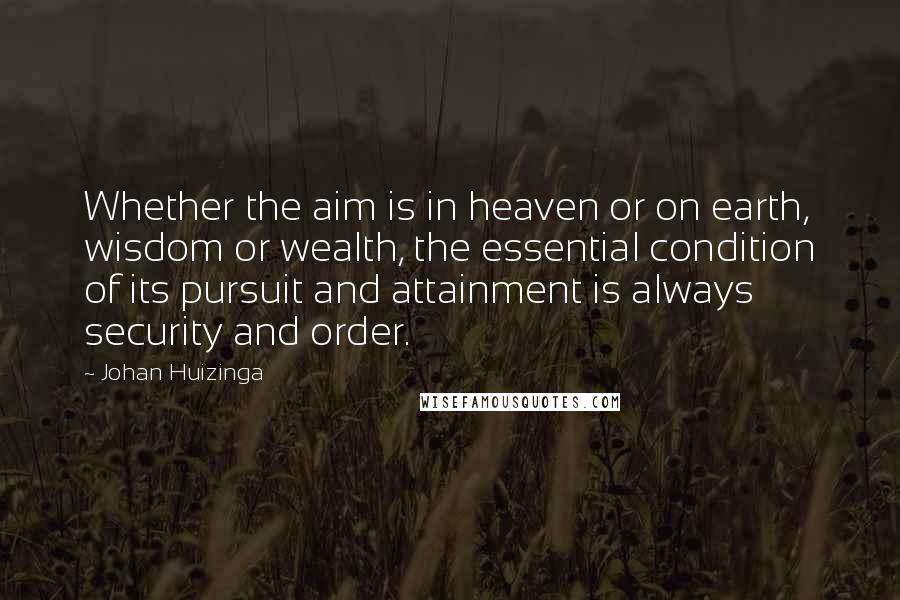 Johan Huizinga Quotes: Whether the aim is in heaven or on earth, wisdom or wealth, the essential condition of its pursuit and attainment is always security and order.