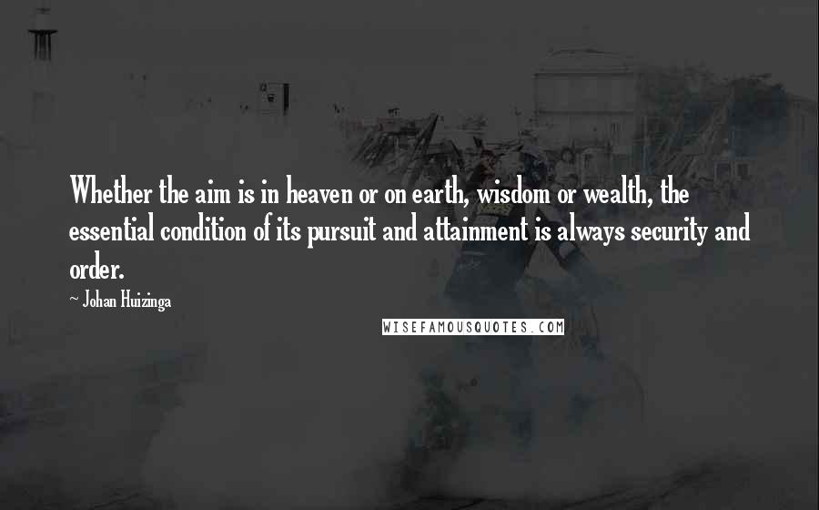 Johan Huizinga Quotes: Whether the aim is in heaven or on earth, wisdom or wealth, the essential condition of its pursuit and attainment is always security and order.