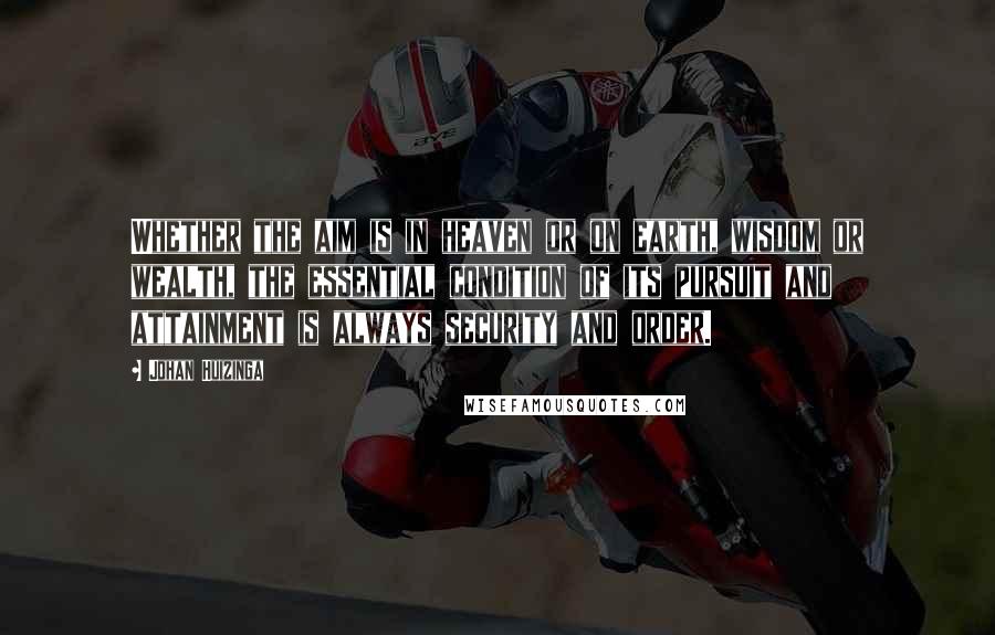 Johan Huizinga Quotes: Whether the aim is in heaven or on earth, wisdom or wealth, the essential condition of its pursuit and attainment is always security and order.