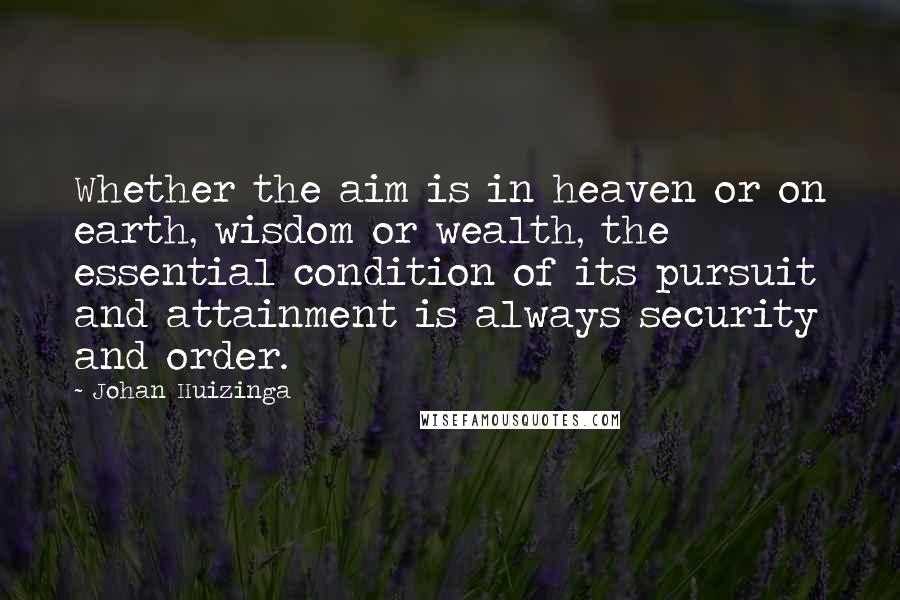 Johan Huizinga Quotes: Whether the aim is in heaven or on earth, wisdom or wealth, the essential condition of its pursuit and attainment is always security and order.
