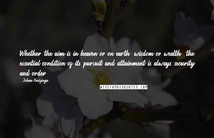 Johan Huizinga Quotes: Whether the aim is in heaven or on earth, wisdom or wealth, the essential condition of its pursuit and attainment is always security and order.