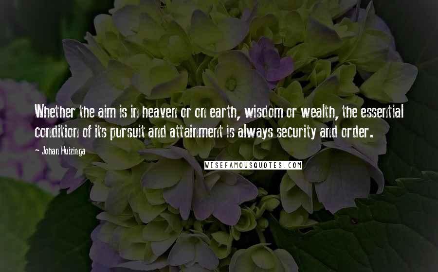 Johan Huizinga Quotes: Whether the aim is in heaven or on earth, wisdom or wealth, the essential condition of its pursuit and attainment is always security and order.