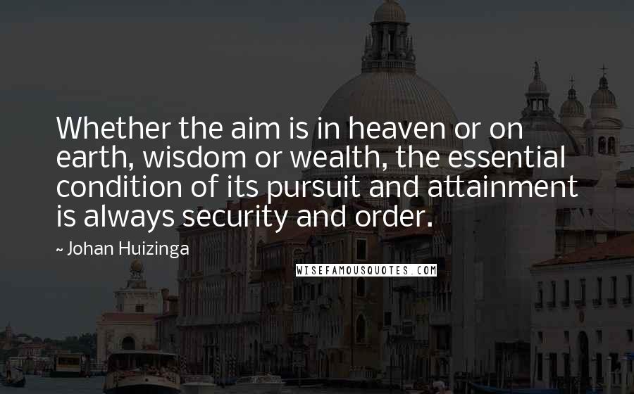 Johan Huizinga Quotes: Whether the aim is in heaven or on earth, wisdom or wealth, the essential condition of its pursuit and attainment is always security and order.