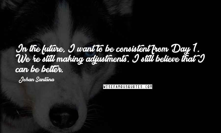 Johan Santana Quotes: In the future, I want to be consistent from Day 1. We're still making adjustments. I still believe that I can be better.