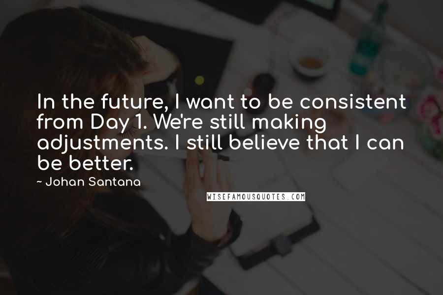 Johan Santana Quotes: In the future, I want to be consistent from Day 1. We're still making adjustments. I still believe that I can be better.