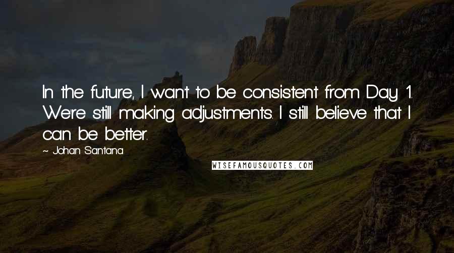 Johan Santana Quotes: In the future, I want to be consistent from Day 1. We're still making adjustments. I still believe that I can be better.