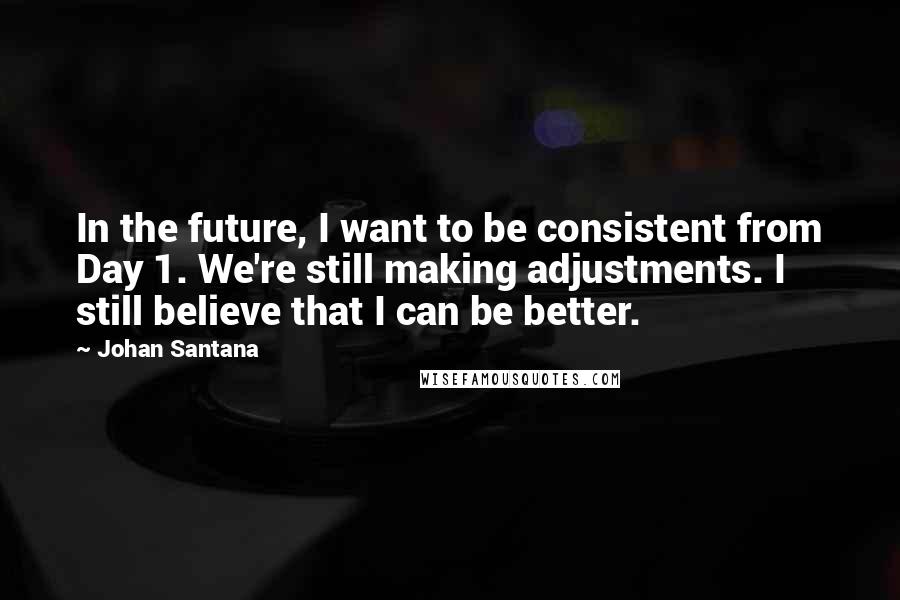 Johan Santana Quotes: In the future, I want to be consistent from Day 1. We're still making adjustments. I still believe that I can be better.