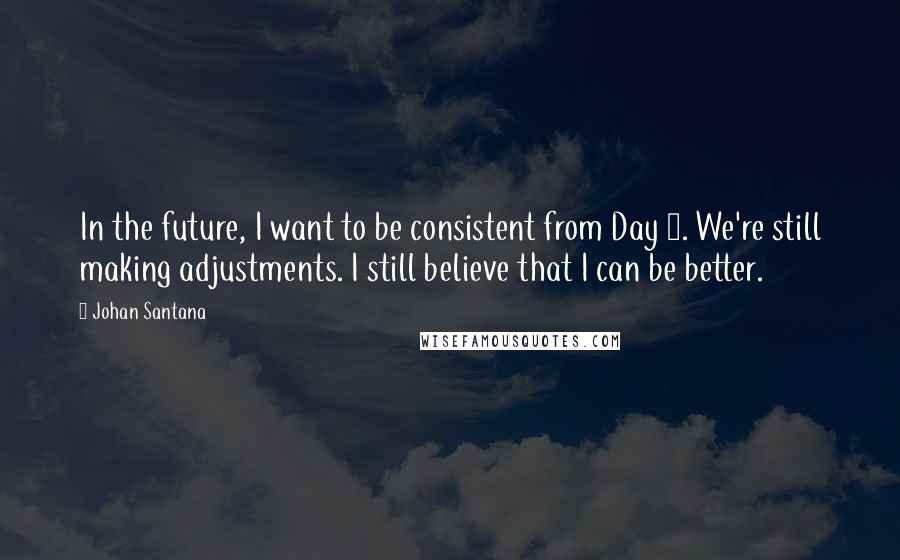 Johan Santana Quotes: In the future, I want to be consistent from Day 1. We're still making adjustments. I still believe that I can be better.