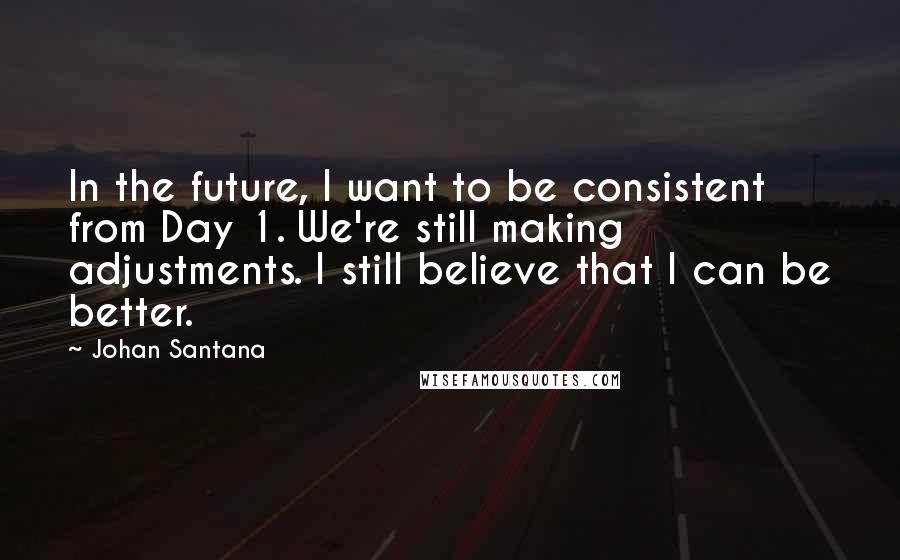 Johan Santana Quotes: In the future, I want to be consistent from Day 1. We're still making adjustments. I still believe that I can be better.