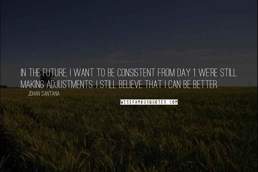 Johan Santana Quotes: In the future, I want to be consistent from Day 1. We're still making adjustments. I still believe that I can be better.