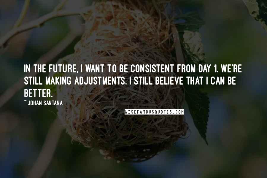 Johan Santana Quotes: In the future, I want to be consistent from Day 1. We're still making adjustments. I still believe that I can be better.