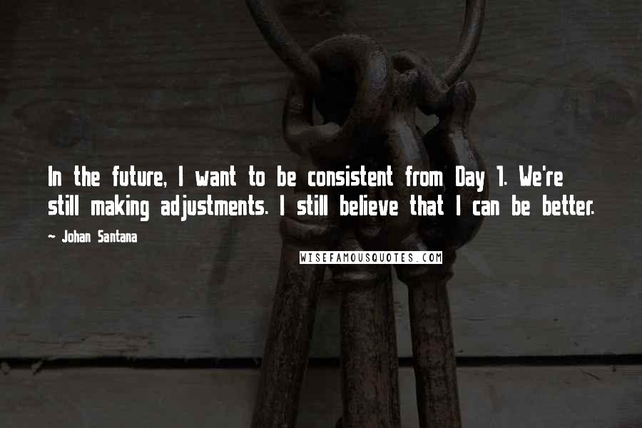 Johan Santana Quotes: In the future, I want to be consistent from Day 1. We're still making adjustments. I still believe that I can be better.