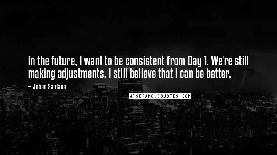 Johan Santana Quotes: In the future, I want to be consistent from Day 1. We're still making adjustments. I still believe that I can be better.