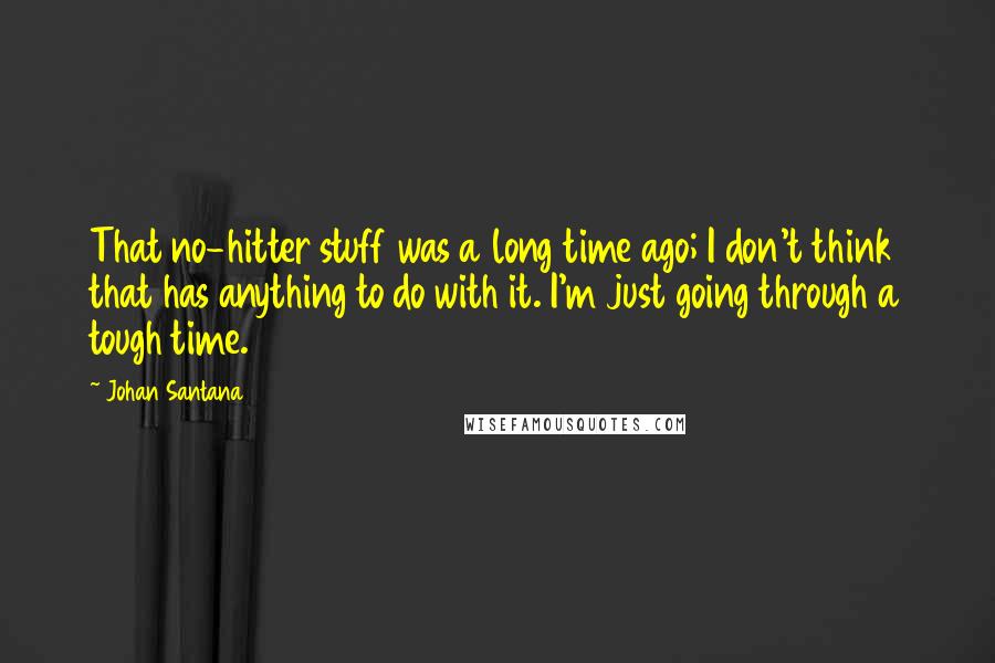 Johan Santana Quotes: That no-hitter stuff was a long time ago; I don't think that has anything to do with it. I'm just going through a tough time.