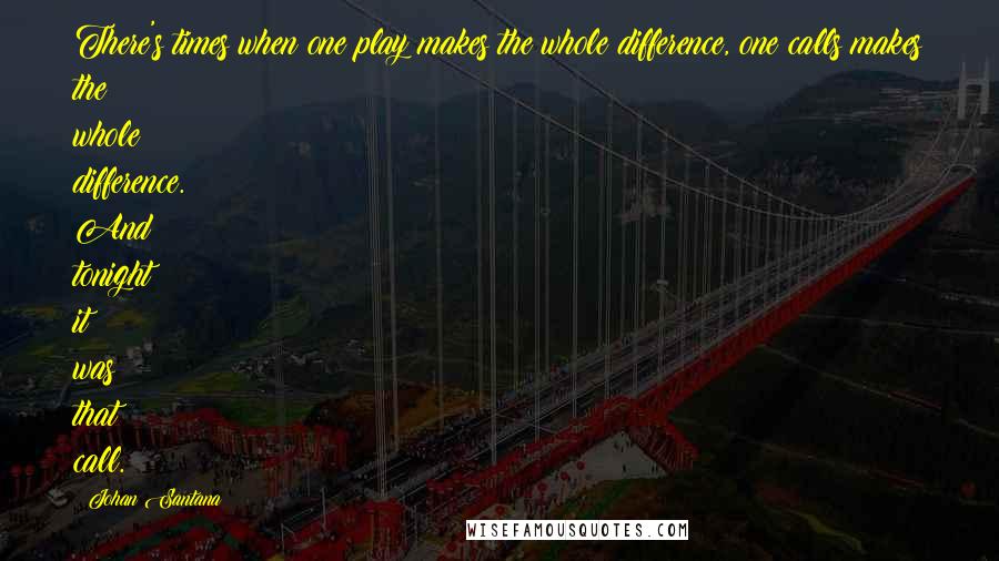 Johan Santana Quotes: There's times when one play makes the whole difference, one calls makes the whole difference. And tonight it was that call.