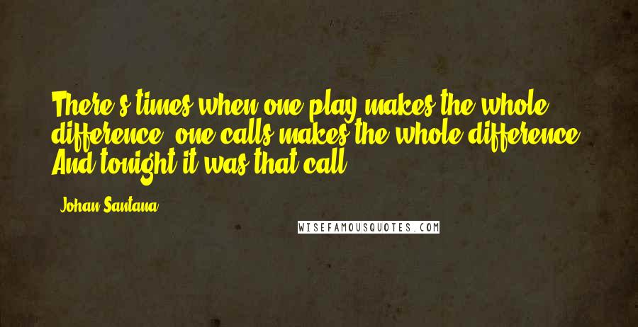 Johan Santana Quotes: There's times when one play makes the whole difference, one calls makes the whole difference. And tonight it was that call.